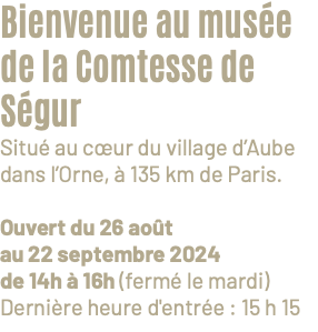 Bienvenue au musée de la Comtesse de Ségur Situé au cœur du village d’Aube dans l’Orne, à 135 km de Paris. Ouvert du 26 août au 22 septembre 2024 de 14h à 16h (fermé le mardi) Dernière heure d'entrée : 15 h 15